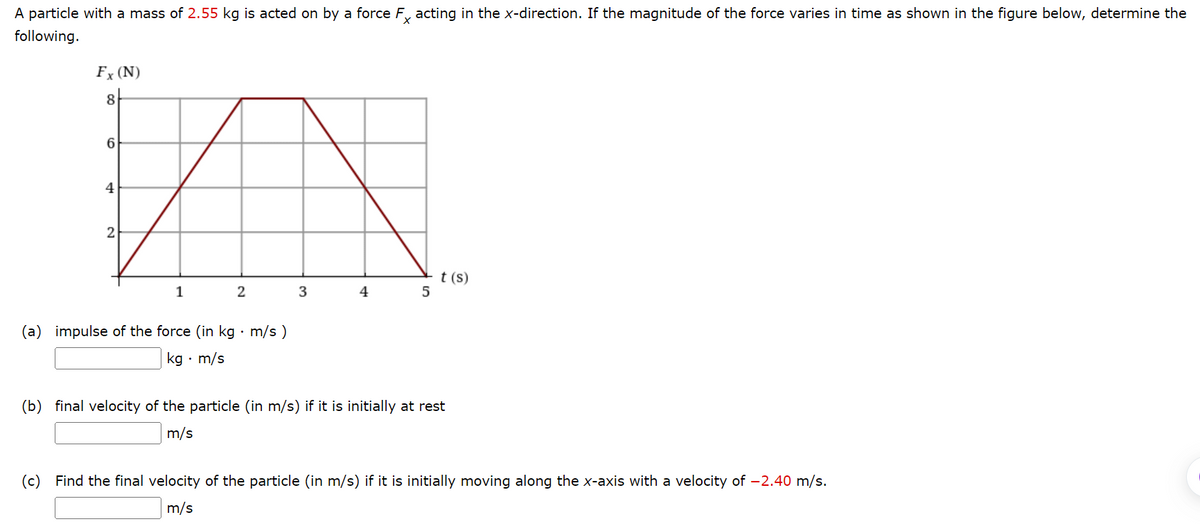 A particle with a mass of 2.55 kg is acted on by a force Fx acting in the x-direction. If the magnitude of the force varies in time as shown in the figure below, determine the
following.
Fx (N)
8
6
4
2
1
2
(a) impulse of the force (in kg · m/s)
kg. m/s
3
4
5
t (s)
(b) final velocity of the particle (in m/s) if it is initially at rest
m/s
(c) Find the final velocity of the particle (in m/s) if it is initially moving along the x-axis with a velocity of -2.40 m/s.
m/s