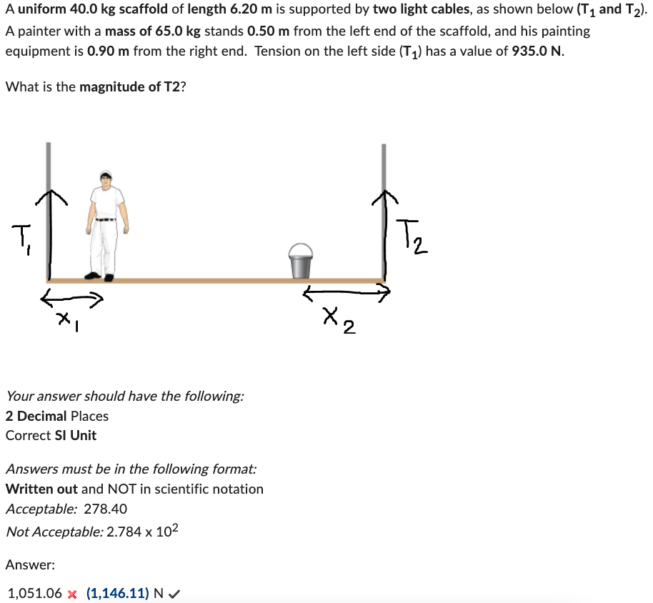 A uniform 40.0 kg scaffold of length 6.20 m is supported by two light cables, as shown below (T₁ and T₂).
A painter with a mass of 65.0 kg stands 0.50 m from the left end of the scaffold, and his painting
equipment is 0.90 m from the right end. Tension on the left side (T₁) has a value of 935.0 N.
What is the magnitude of T2?
Ţ
Your answer should have the following:
2 Decimal Places
Correct SI Unit
Answers must be in the following format:
Written out and NOT in scientific notation
Acceptable: 278.40
Not Acceptable: 2.784 x 10²
Answer:
1,051.06 x (1,146.11) N✔
x2
T₂