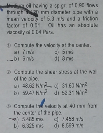Medium oil having a sp.gr. of 0.90 flows
through a 120 mm diameter pipe with a
mean velocity of 5.3 m/s and a friction
factor of 0.01. Oil has an absolute
viscosity of 0.04 Pa-s.
Compute the velocity at the center.
a) 7 m/s c) 5 m/s
b) 6 m/s
d) 8 m/s
2 Compute the shear stress at the wall
of the pipe.
a) 48.62 N/m2 c) 31.60 N/m²
b) 59.47 N/m2 d) 52.31 N/m²
Compute the velocity at 40 mm from
the center of the pipe.
a) 5.485 m/s
b) 6.325 m/s
c) 7.458 m/s
d) 8.569 m/s