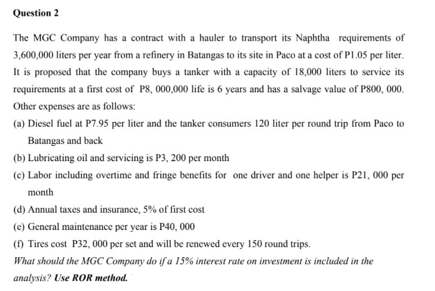 Question 2
The MGC Company has a contract with a hauler to transport its Naphtha requirements of
3,600,000 liters per year from a refinery in Batangas to its site in Paco at a cost of P1.05 per liter.
It is proposed that the company buys a tanker with a capacity of 18,000 liters to service its
requirements at a first cost of P8, 000,000 life is 6 years and has a salvage value of P800, 000.
Other expenses are as follows:
(a) Diesel fuel at P7.95 per liter and the tanker consumers 120 liter per round trip from Paco to
Batangas and back
(b) Lubricating oil and servicing is P3, 200 per month
(c) Labor including overtime and fringe benefits for one driver and one helper is P21, 000 per
month
(d) Annual taxes and insurance, 5% of first cost
(e) General maintenance per year is P40, 000
(f) Tires cost P32, 000 per set and will be renewed every 150 round trips.
What should the MGC Company do if a 15% interest rate on investment is included in the
analysis? Use ROR method.
