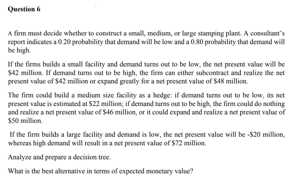 Question 6
A firm must decide whether to construct a small, medium, or large stamping plant. A consultant's
report indicates a 0.20 probability that demand will be low and a 0.80 probability that demand will
be high.
If the firms builds a small facility and demand turns out to be low, the net present value will be
$42 million. If demand turns out to be high, the firm can either subcontract and realize the net
present value of $42 million or expand greatly for a net present value of $48 million.
The firm could build a medium size facility as a hedge: if demand turns out to be low, its net
present value is estimated at $22 million; if demand turns out to be high, the firm could do nothing
and realize a net present value of $46 million, or it could expand and realize a net present value of
$50 million.
If the firm builds a large facility and demand is low, the net present value will be -$20 million,
whereas high demand will result in a net present value of $72 million.
Analyze and prepare a decision tree.
What is the best alternative in terms of expected monetary value?
