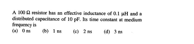 A 100 2 resistor has an effective inductance of 0.1 uH and a
distributed capacitance of 10 pF. Its time constant at medium
frequency is
(a) 0 ns
(b) 1 ns
(c) 2 ns
(d) 3 ns
