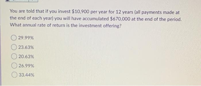 You are told that if you invest $10,900 per year for 12 years (all payments made at
the end of each year) you will have accumulated $670,000 at the end of the period.
What annual rate of return is the investment offering?
29.99%
23.63%
20.63%
26.99%
33.44%