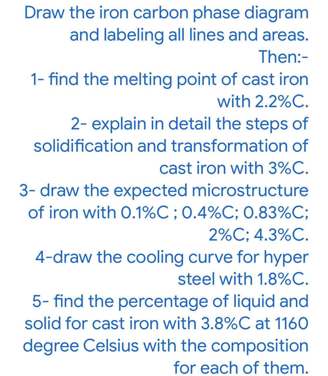 Draw the iron carbon phase diagram
and labeling all lines and areas.
Then:-
1- find the melting point of cast iron
with 2.2%C.
2- explain in detail the steps of
solidification and transformation of
cast iron with 3%C.
3- draw the expected microstructure
of iron with 0.1%C ; 0.4%C; 0.83%C;
2%C; 4.3%C.
4-draw the cooling curve for hyper
steel with 1.8%C.
5- find the percentage of liquid and
solid for cast iron with 3.8%C at 1160
degree Celsius with the composition
for each of them.
