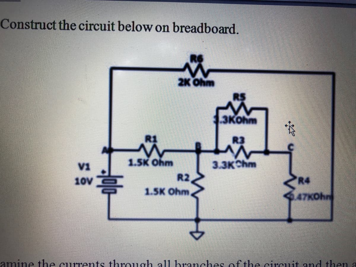 Construct the circuit below on breadboard.
2K Ohm
3KOhm
R1
R3
V1
1.5K Ohm
3.3KChm
10V
R2
R4
1.5K Ohm,
47KOhn
amine the currents through all branches of the circuit and then a
