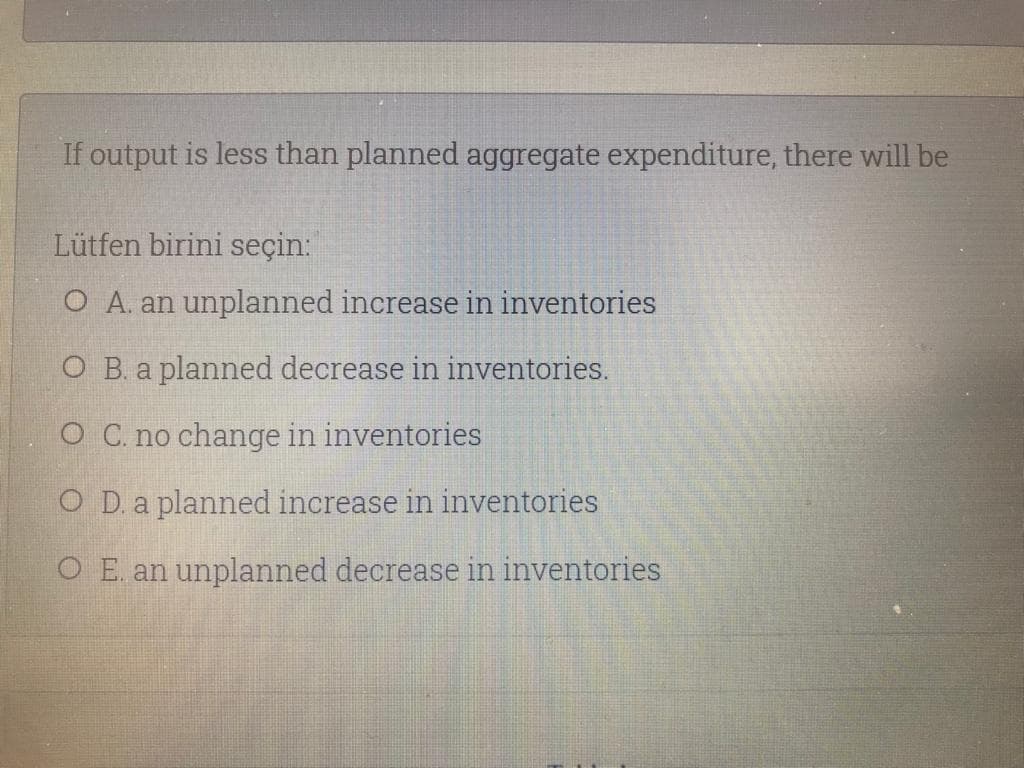 If output is less than planned aggregate expenditure, there will be
Lütfen birini seçin:
O A. an unplanned increase in inventories
O B. a planned decrease in inventories.
O C. no change in inventories
O D. a planned increase in inventories
O E. an unplanned decrease in inventories
