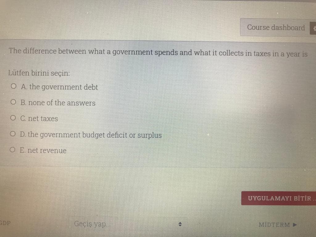Course dashboard
The difference between what a government spends and what it collects in taxes in a year is
Lütfen birini seçin:
O A. the government debt
O B. none of the answers
O C. net taxes
O D. the government budget deficit or surplus
O E. net revenue
UYGULAMAYI BİTİR
GDP
Geçiş yap.
MİDTERM Y
