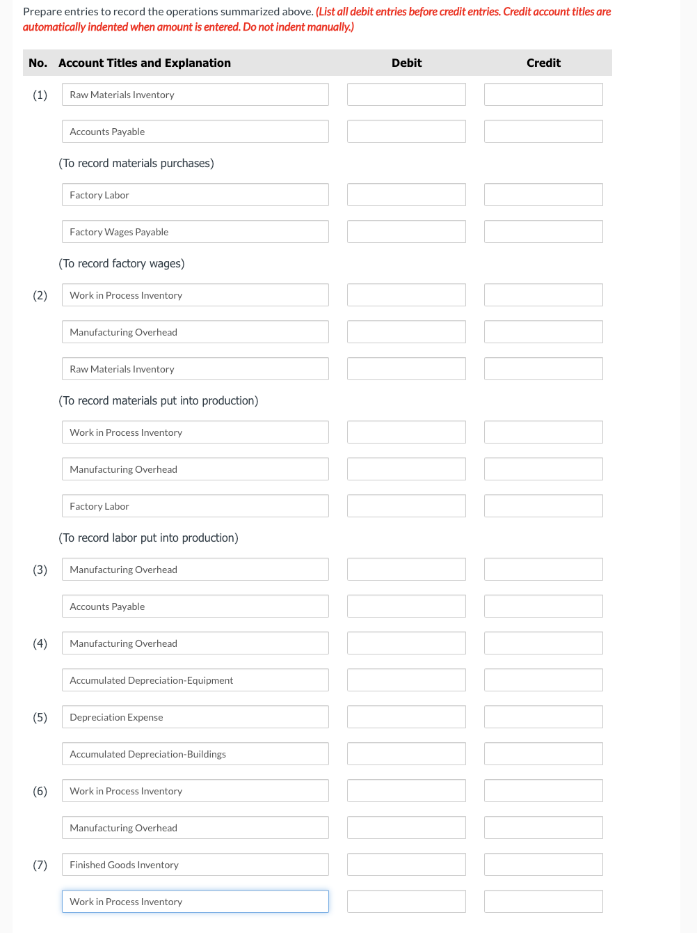 Prepare entries to record the operations summarized above. (List all debit entries before credit entries. Credit account titles are
automatically indented when amount is entered. Do not indent manually.)
No. Account Titles and Explanation
(1)
(2)
(3)
(4)
(5)
(6)
(7)
Raw Materials Inventory
Accounts Payable
(To record materials purchases)
Factory Labor
Factory Wages Payable
(To record factory wages)
Work in Process Inventory
Manufacturing Overhead
Raw Materials Inventory
(To record materials put into production)
Work in Process Inventory
Manufacturing Overhead
Factory Labor
(To record labor put into production)
Manufacturing Overhead
Accounts Payable
Manufacturing Overhead
Accumulated Depreciation-Equipment
Depreciation Expense
Accumulated Depreciation-Buildings
Work in Process Inventory
Manufacturing Overhead
Finished Goods Inventory
Work in Process Inventory
Debit
Credit