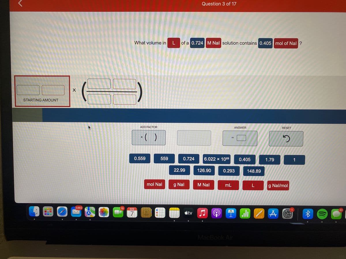 STARTING AMOUNT
BO
X
3.662
X
15
What volume in
ADD FACTOR
NOV
7
x( )
0.559
559
mol Nal
L
of a 0.724 M Nal solution contains 0.405 mol of Nal ?
0.724
22.99
g Nal
Question 3 of 17
tv
6.022 × 1023
126.90
M Nal
@
0.293
mL
ANSWER
MacBook Air
0.405
148.89
L
1.79
IM Z A
RESET
2
g Nal/mol
1
Ⓒ
*
(((
30