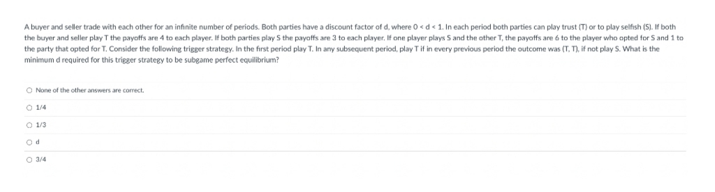A buyer and seller trade with each other for an infinite number of periods. Both parties have a discount factor of d, where 0 < d < 1. In each period both parties can play trust (T) or to play selfish (S). If both
the buyer and seller play T the payoffs are 4 to each player. If both parties play S the payoffs are 3 to each player. If one player plays S and the other T, the payoffs are 6 to the player who opted for S and 1 to
the party that opted for T. Consider the following trigger strategy. In the first period play T. In any subsequent period, play T if in every previous period the outcome was (T, T), if not play S. What is the
minimum d required for this trigger strategy to be subgame perfect equilibrium?
O None of the other answers are correct.
O 1/4
O 1/3
Od
O 3/4