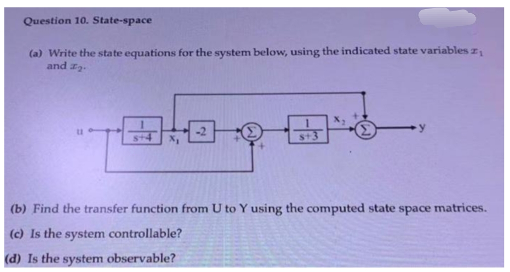 Question 10. State-space
(a) Write the state equations for the system below, using the indicated state variables 2₁
and ₂.
X₂
y
X₁
s+3
(b) Find the transfer function from U to Y using the computed state space matrices.
(c) Is the system controllable?
(d) Is the system observable?