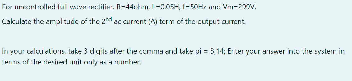 For uncontrolled full wave rectifier, R=44ohm, L=0.05H, f=50Hz and Vm=299V.
Calculate the amplitude of the 2nd ac current (A) term of the output current.
In your calculations, take 3 digits after the comma and take pi = 3,14; Enter your answer into the system in
terms of the desired unit only as a number.
