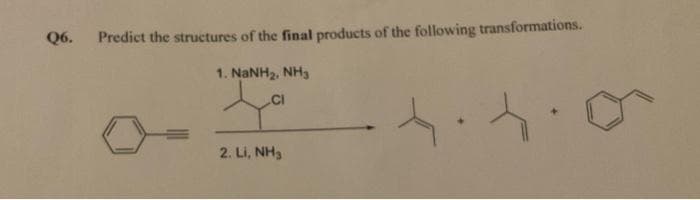 Q6.
Predict the structures of the final products of the following transformations.
1. NaNH2. NH3.
CI
2. Li, NH3