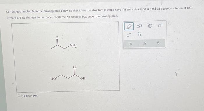 Correct each molecule in the drawing area below so that it has the structure it would have if it were dissolved in a 0.1 M aqueous solution of HCl.
If there are no changes to be made, check the No changes box under the drawing area..
No changes.
HO
NH₂
OH
0
OR
X
G