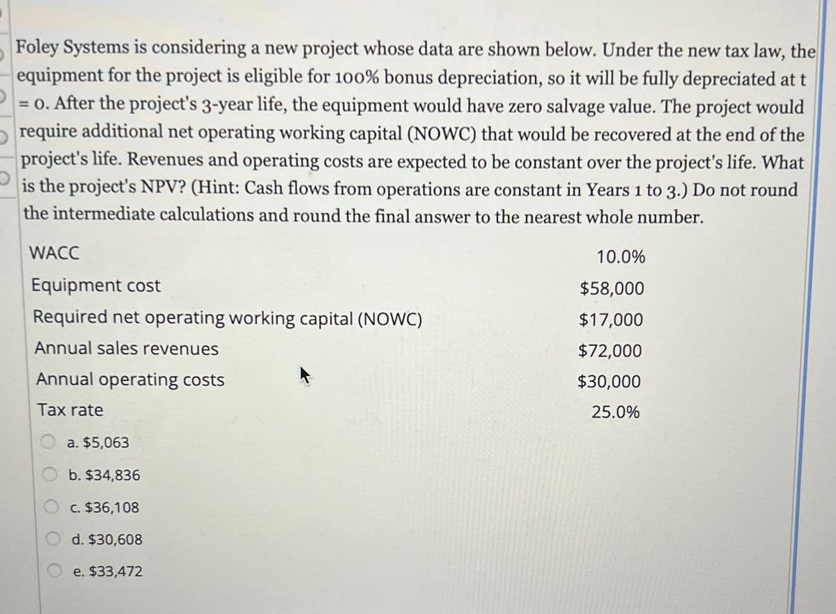 Foley Systems is considering a new project whose data are shown below. Under the new tax law, the
equipment for the project is eligible for 100% bonus depreciation, so it will be fully depreciated at t
= 0. After the project's 3-year life, the equipment would have zero salvage value. The project would
require additional net operating working capital (NOWC) that would be recovered at the end of the
project's life. Revenues and operating costs are expected to be constant over the project's life. What
is the project's NPV? (Hint: Cash flows from operations are constant in Years 1 to 3.) Do not round
the intermediate calculations and round the final answer to the nearest whole number.
WACC
Equipment cost
10.0%
$58,000
Required net operating working capital (NOWC)
$17,000
Annual sales revenues
$72,000
Annual operating costs
$30,000
Tax rate
25.0%
a. $5,063
b. $34,836
c. $36,108
d. $30,608
e. $33,472