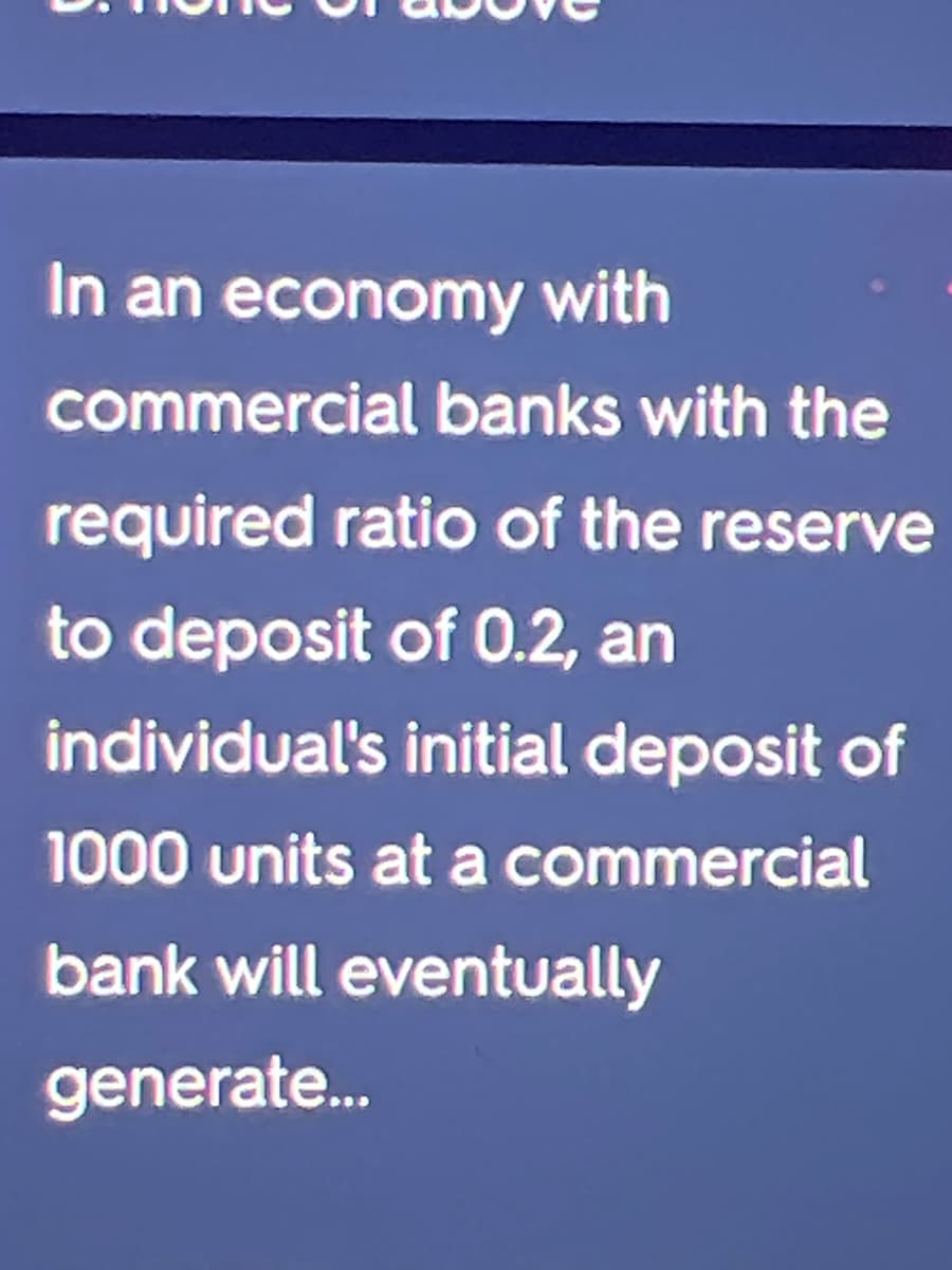 In an economy with
commercial banks with the
required ratio of the reserve
to deposit of 0.2, an
individual's initial deposit of
1000 units at a commercial
bank will eventually
generate..
