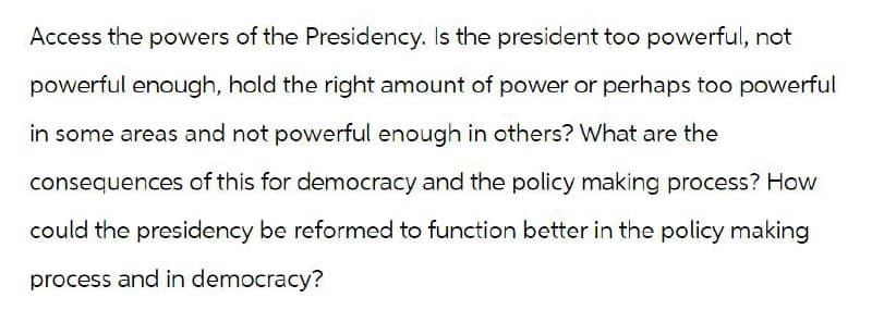 Access the powers of the Presidency. Is the president too powerful, not
powerful enough, hold the right amount of power or perhaps too powerful
in some areas and not powerful enough in others? What are the
consequences of this for democracy and the policy making process? How
could the presidency be reformed to function better in the policy making
process and in democracy?