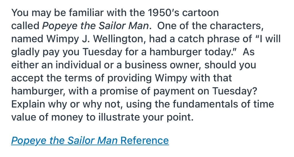You may be familiar with the 1950's cartoon
called Popeye the Sailor Man. One of the characters,
named Wimpy J. Wellington, had a catch phrase of "I will
gladly pay you Tuesday for a hamburger today." As
either an individual or a business owner, should you
accept the terms of providing Wimpy with that
hamburger, with a promise of payment on Tuesday?
Explain why or why not, using the fundamentals of time
value of money to illustrate your point.
Popeye the Sailor Man Reference
