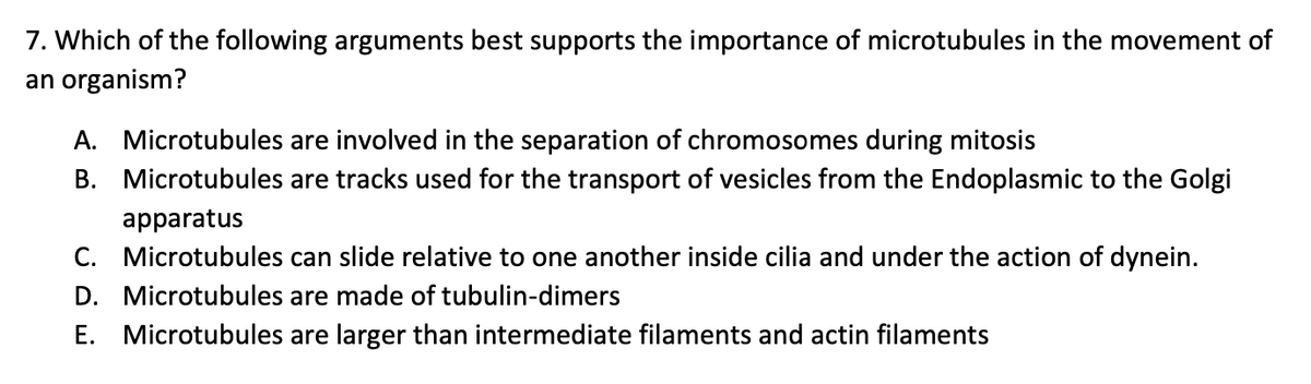 7. Which of the following arguments best supports the importance of microtubules in the movement of
an organism?
A. Microtubules are involved in the separation of chromosomes during mitosis
B. Microtubules are tracks used for the transport of vesicles from the Endoplasmic to the Golgi
apparatus
C. Microtubules can slide relative to one another inside cilia and under the action of dynein.
D. Microtubules are made of tubulin-dimers
E. Microtubules are larger than intermediate filaments and actin filaments