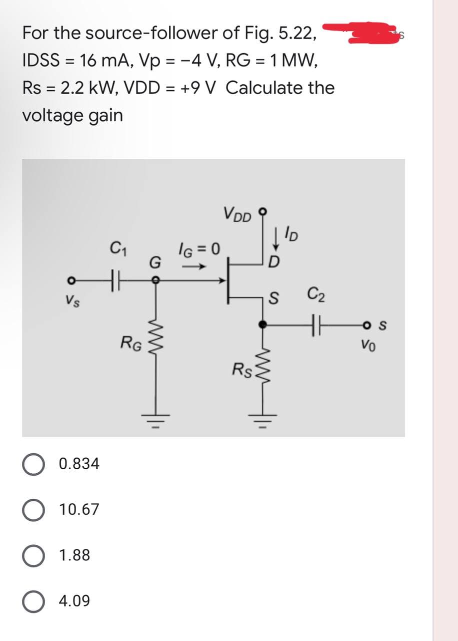 For the source-follower of Fig. 5.22,
IDSS = 16 mA, Vp = −4 V, RG = 1 MW,
Rs = 2.2 kW, VDD = +9 V Calculate the
voltage gain
VDD
ID
Vs
0.834
10.67
O 1.88
O 4.09
C₁
RG
G
IG=0
Rs
S
ww
C2
H
ܘ
OS
Vo