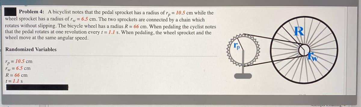 Problem 4: A bicyclist notes that the pedal sprocket has a radius of r, = 10.5 cm while the
wheel sprocket has a radius ofrw = 6.5 cm. The two sprockets are connected by a chain which
rotates without slipping. The bicycle wheel has a radius R = 66 cm. When pedaling the cyclist notes
that the pedal rotates at one revolution every t = 1.1 s. When pedaling, the wheel sprocket and the
wheel move at the same angular speed.
R
Randomized Variables
rp = 10.5 cm
rw = 6.5 cm
R = 66 cm
t = 1.1 s
