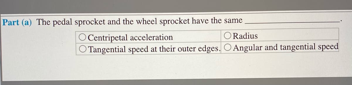 Part (a) The pedal sprocket and the wheel sprocket have the same
O Radius
O Centripetal acceleration
O Tangential speed at their outer edges. O Angular and tangential speed
