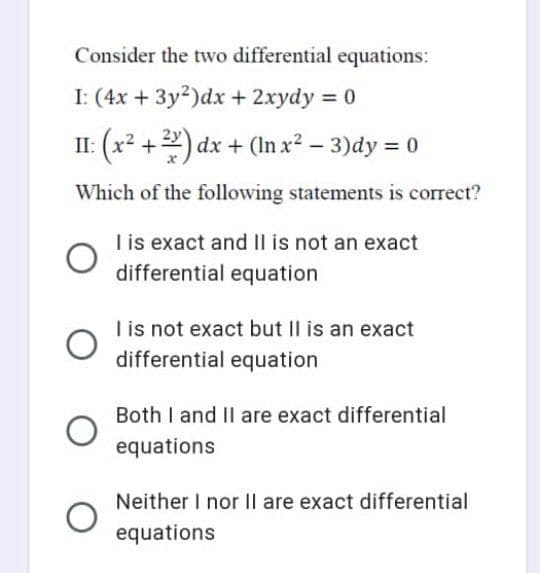 Consider the two differential equations:
I: (4x + 3y²) dx + 2xydy = 0
II: (x²+2) dx + (In x² − 3)dy = 0
-
Which of the following statements is correct?
I is exact and II is not an exact
differential equation
I is not exact but II is an exact
differential equation
Both I and II are exact differential
equations
Neither I nor II are exact differential
equations
