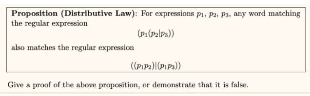 Proposition (Distributive Law): For expressions P1, P2, P3, any word matching
the regular expression
(P1(P2|P3))
also matches the regular expression
((P1P2)|(P1P3))
Give a proof of the above proposition, or demonstrate that it is false.