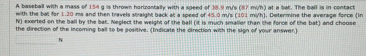 A baseball with a mass of 154 g is thrown horizontally with a speed of 38.9 m/s (87 mi/h) at a bat. The ball is in contact
with the bat for 1.20 ms and then travels straight back at a speed of 45.0 m/s (101 mi/h). Determine the average force (in
N) exerted on the ball by the bat. Neglect the weight of the ball (it is much smaller than the force of the bat) and choose
all (it is muc
the direction of the incoming ball to be positive. (Indicate the direction with the sign of your answer.)
N