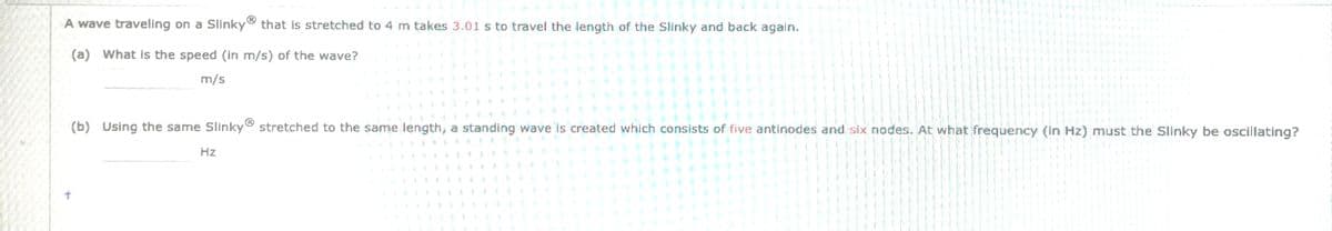 A wave traveling on a Slinky that is stretched to 4 m takes 3.01 s to travel the length of the Slinky and back again.
(a) What is the speed (in m/s) of the wave?
m/s
Hz
3
H
3
3
€
7
=
=
3
€
= 4
3
3
#
3
€
1
3
트
E
# #
(b) Using the same Slinky® stretched to the same length, a standing wave is created which consists of five antinodes and six nodes. At what frequency (In Hz) must the Slinky be oscillating?
M
+
3
3
7
트
0
3
B
€
E
3
3
1
€
3
€
S
#
3
€
7
=
=