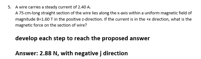 5. A wire carries a steady current of 2.40 A.
A 75-cm-long straight section of the wire lies along the x-axis within a uniform magnetic field of
magnitude B=1.60 T in the positive z-direction. If the current is in the +x direction, what is the
magnetic force on the section of wire?
develop each step to reach the proposed answer
Answer: 2.88 N, with negative j direction