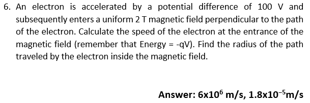 6. An electron is accelerated by a potential difference of 100 V and
subsequently enters a uniform 2 T magnetic field perpendicular to the path
of the electron. Calculate the speed of the electron at the entrance of the
magnetic field (remember that Energy = -qV). Find the radius of the path
traveled by the electron inside the magnetic field.
Answer: 6x106 m/s, 1.8x10-5m/s
