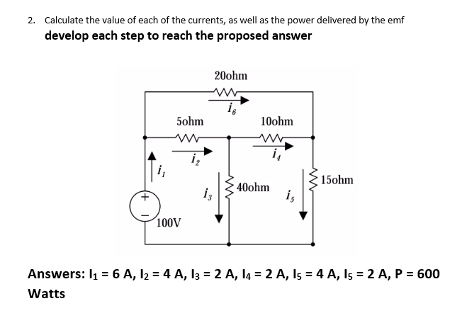 2. Calculate the value of each of the currents, as well as the power delivered by the emf
develop each step to reach the proposed answer
5ohm
100V
13
20ohm
16
10ohm
40ohm
i₁
1₁
15ohm
Answers: I₁ = 6 A, 1₂ = 4 A, 13 = 2 A, 14 = 2 A, 15 = 4 A, 15 = 2 A, P = 600
Watts