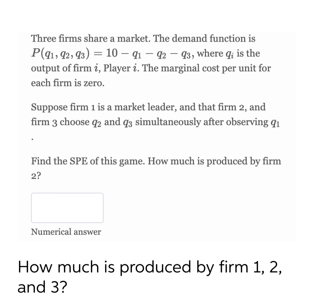 Three firms share a market. The demand function is
P(q1, 92, 93) = 10 – q1 – 92 – 93, where q; is the
output of firm i, Player i. The marginal cost per unit for
each firm is zero.
Suppose firm 1 is a market leader, and that firm 2, and
firm 3 choose q2 and q3 simultaneously after observing q1
Find the SPE of this game. How much is produced by firm
2?
Numerical answer
How much is produced by firm 1, 2,
and 3?
