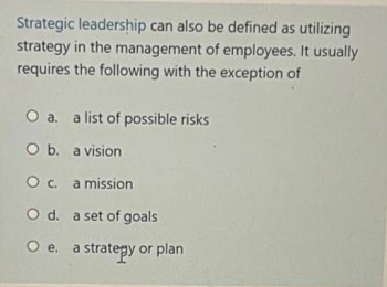 Strategic leadership can also be defined as utilizing
strategy in the management of employees. It usually
requires the following with the exception of
O a. a list of possible risks
O b. a vision
Oc. a mission
O d. a set of goals
strategy or plan
Oe.
