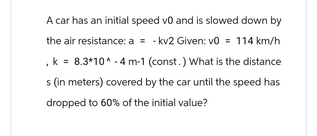 A car has an initial speed v0 and is slowed down by
the air resistance: a = -kv2 Given: v0 = 114 km/h
, k = 8.3*10^-4 m-1 (const.) What is the distance
s (in meters) covered by the car until the speed has
dropped to 60% of the initial value?