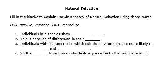 Natural Selection
Fill in the blanks to explain Darwin's theory of Natural Selection using these words:
DNA, survive, variation, DNA, reproduce
1. Individuals in a species show
2. This is because of differences in their
3. Individuals with characteristics which suit the environment are more likely to
and
4. So the
from these individuals is passed onto the next generation.
