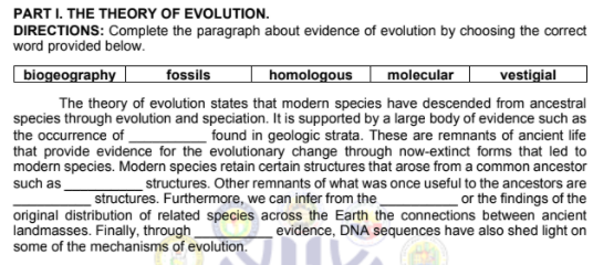 PART I. THE THEORY OF EVOLUTION.
DIRECTIONS: Complete the paragraph about evidence of evolution by choosing the correct
word provided below.
biogeography
fossils
homologous
molecular
vestigial
The theory of evolution states that modern species have descended from ancestral
species through evolution and speciation. It is supported by a large body of evidence such as
found in geologic strata. These are remnants of ancient life
that provide evidence for the evolutionary change through now-extinct forms that led to
modern species. Modern species retain certain structures that arose from a common ancestor
structures. Other remnants of what was once useful to the ancestors are
or the findings of the
original distribution of related species across the Earth the connections between ancient
evidence, DNA sequences have also shed light on
the occurrence of
such as
structures. Furthermore, we can infer from the
landmasses. Finally, through
some of the mechanisms of evolution.
