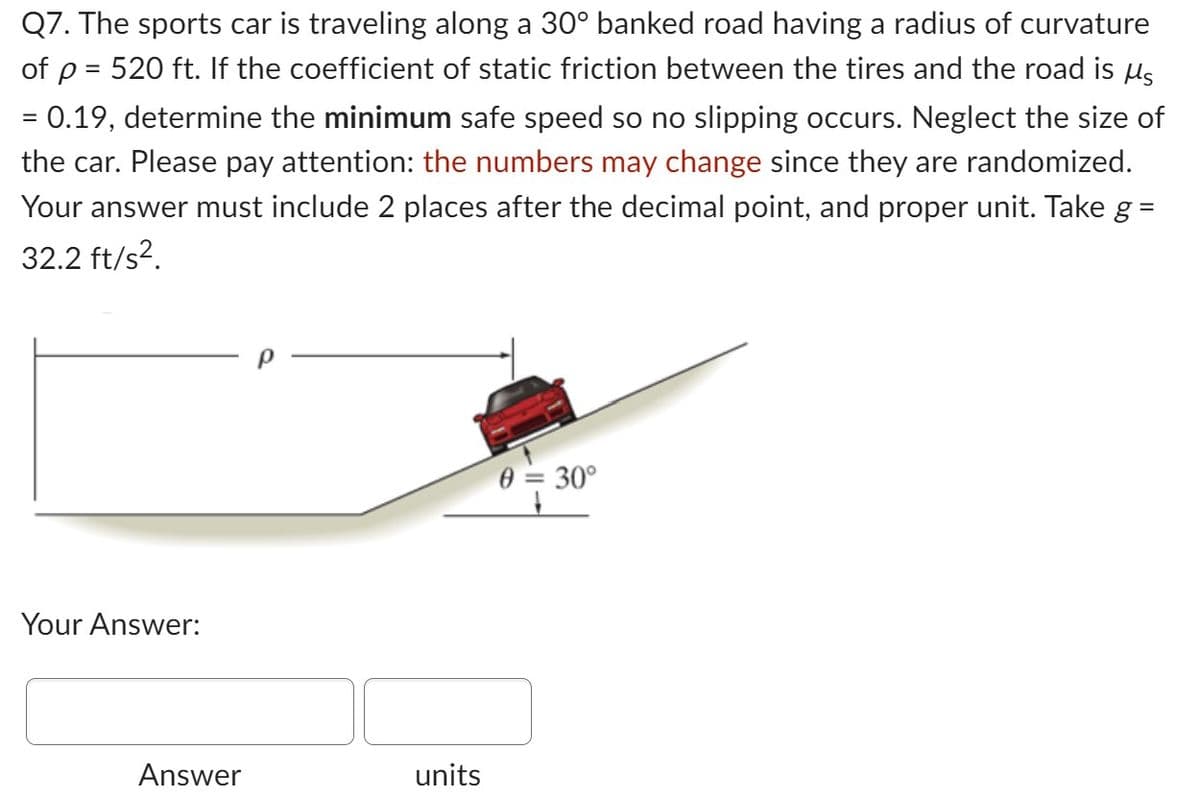 Q7. The sports car is traveling along a 30° banked road having a radius of curvature
of p = 520 ft. If the coefficient of static friction between the tires and the road is µ§
=
= 0.19, determine the minimum safe speed so no slipping occurs. Neglect the size of
the car. Please pay attention: the numbers may change since they are randomized.
Your answer must include 2 places after the decimal point, and proper unit. Take g =
32.2 ft/s².
Your Answer:
Answer
units
0 = 30°