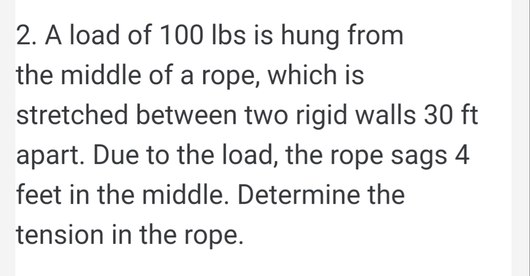 2. A load of 100 lbs is hung from
the middle of a rope, which is
stretched between two rigid walls 30 ft
apart. Due to the load, the rope sags 4
feet in the middle. Determine the
tension in the rope.
