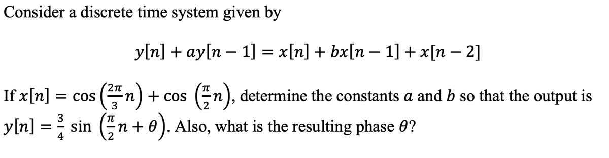 Consider a discrete time system given by
y[n] + ay[n – 1] = x[n] + bx[n – 1] + x[n – 2]
If x[n] = cos (n) + cos
y[n] = sin (n + 0). Also, what is the resulting phase 0?
En), determine the constants a and b so that the output is
3
3

