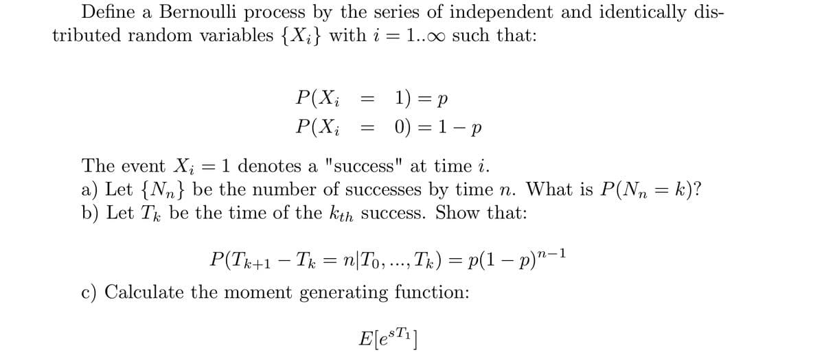 Define a Bernoulli process by the series of independent and identically dis-
tributed random variables {X;} with i = 1..0 such that:
P(X;
1) = p
P(X;
0) — 1 — р
The event X; = 1 denotes a "success" at time i.
a) Let {Nn} be the number of successes by time n. What is P(N, = k)?
b) Let T be the time of the kth success. Show that:
P(Tr+1
Tk = n|To, ...,T;) = p(1 – p)"-1
пТо,
c) Calculate the moment generating function:
E[e*T*]
