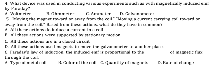 4. What device was used in conducting various experiments such as with magnetically induced emf
by Faraday?
A. Voltmeter
B. Ohmmeter
C. Ammeter
D. Galvanometer
5. "Moving the magnet toward or away from the coil." “Moving a current carrying coil toward or
away from the coil." Based from these actions, what do they have in common?
A. All these actions do induce a current in a coil
B. All these actions were supported by stationary motion
C. All these actions are in a closed circuit
D. All these actions used magnets to move the galvanometer to another place.
6. Faraday's law of induction, the induced emf is proportional to the_
through the coil.
A. Type of metal coil
_of magnetic flux
B. Color of the coil C. Quantity of magnets
D. Rate of change
