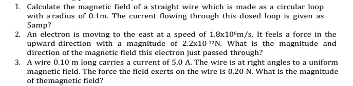 1. Calculate the magnetic field of a straight wire which is made as a circular loop
with a radius of 0.1m. The current flowing through this dosed loop is given as
5amp?
2. An electron is moving to the east at a speed of 1.8x10%m/s. It feels a force in the
upward direction with a magnitude of 2.2x10-12N. What is the magnitude and
direction of the magnetic field this electron just passed through?
3. A wire 0.10 m long carries a current of 5.0 A. The wire is at right angles to a uniform
magnetic field. The force the field exerts on the wire is 0.20 N. What is the magnitude
of themagnetic field?
