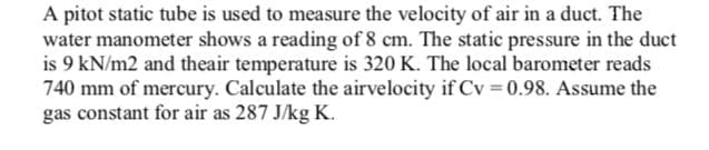A pitot static tube is used to measure the velocity of air in a duct. The
water manometer shows a reading of 8 cm. The static pressure in the duct
is 9 kN/m2 and theair temperature is 320 K. The local barometer reads
740 mm of mercury. Calculate the airvelocity if Cv 0.98. Assume the
gas constant for air as 287 J/kg K.
