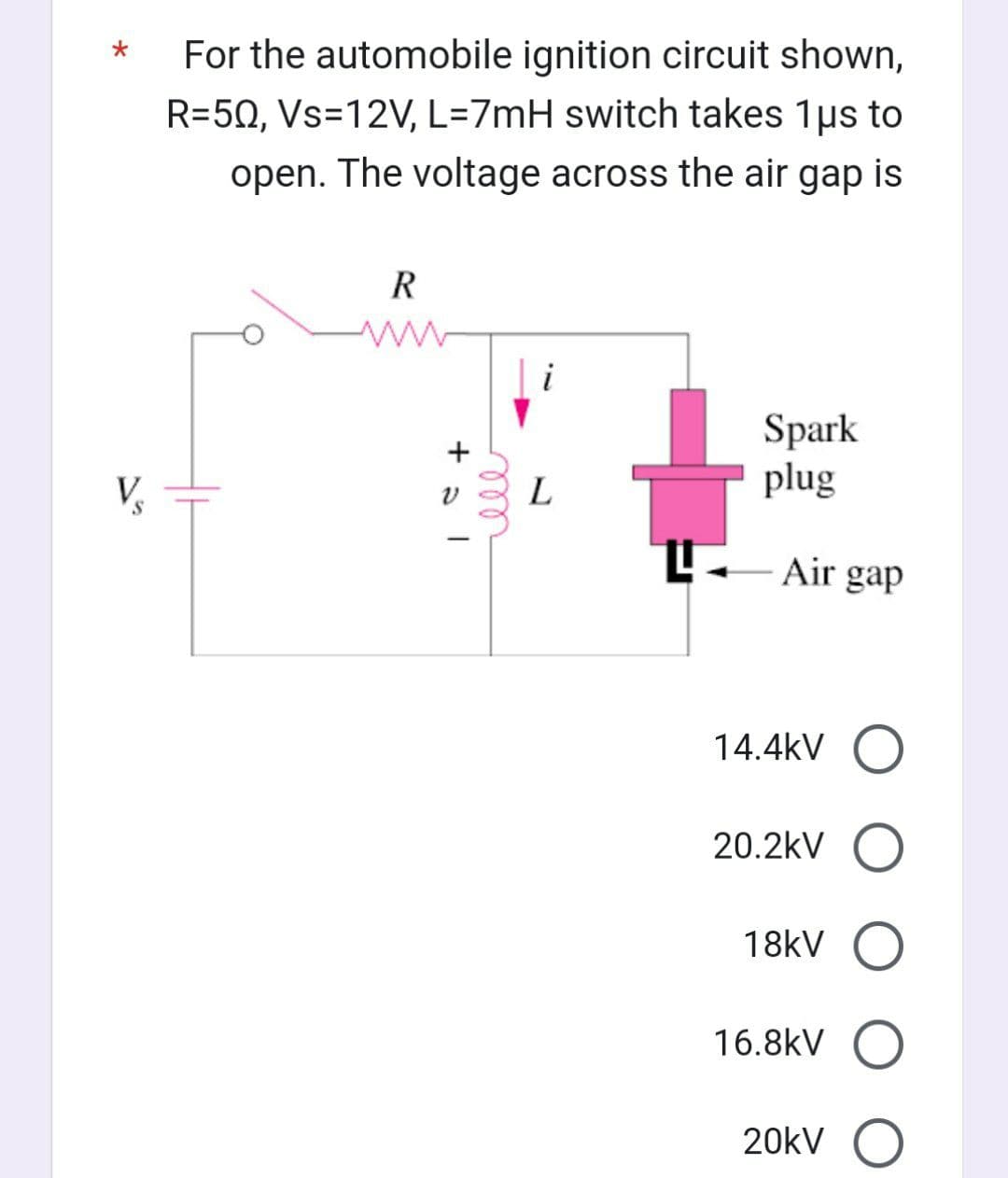 S
For the automobile ignition circuit shown,
R=50, Vs=12V, L=7mH switch takes 1μs to
open. The voltage across the air gap is
R
+al
ell
L
Spark
plug
Air gap
14.4kV O
20.2kV O
18kV O
16.8kV O
20kV