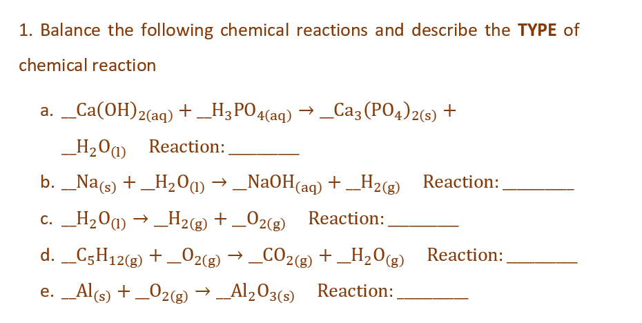 1. Balance the following chemical reactions and describe the TYPE of
chemical reaction
a. __Ca(OH)2(aq) + __H3PO4(aq) → _Ca3(PO4)2(s) +
__H₂0) Reaction:
b. __Na(s) + _H₂O(1) → _NaOH(aq) + __H₂(g)_Reaction:
c. __H₂O(1)→ _H2(g) + O2(g) Reaction:
d. __C5H12(g) + O2(g) → _CO2(g) + +
_CO2(g)
e. __Al(s) + _O2(g) → __Al₂O3(s)
_H₂O(g)
_H₂O(g) Reaction:
Reaction: