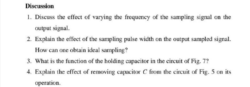 Discussion
1. Discuss the effect of varying the frequency of the sampling signal on the
output signal.
2. Explain the effect of the sampling pulse width on the output sampled signal.
How can one obtain ideal sampling?
3. What is the function of the holding capacitor in the circuit of Fig. 7?
4. Explain the effect of removing capacitor C from the circuit of Fig. 5 on its
operation.
