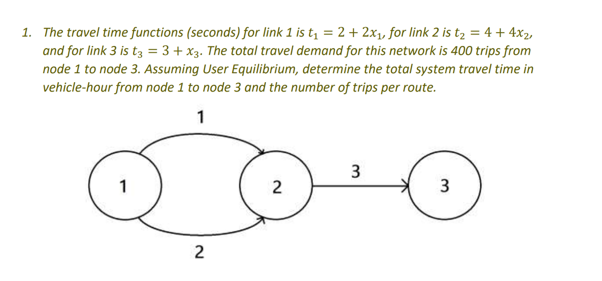 = 4 + 4x₂,
=
1. The travel time functions (seconds) for link 1 is t₁ 2 + 2x₁, for link 2 is t2
and for link 3 is t3 = 3 + x3. The total travel demand for this network is 400 trips from
node 1 to node 3. Assuming User Equilibrium, determine the total system travel time in
vehicle-hour from node 1 to node 3 and the number of trips per route.
1
2
2
3
3