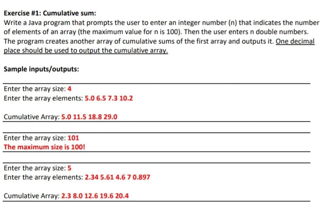 Exercise #1: Cumulative sum:
Write a Java program that prompts the user to enter an integer number (n) that indicates the number
of elements of an array (the maximum value for n is 100). Then the user enters n double numbers.
The program creates another array of cumulative sums of the first array and outputs it. One decimal
place should be used to output the cumulative array.
Sample inputs/outputs:
Enter the array size: 4
Enter the array elements: 5.0 6.5 7.3 10.2
Cumulative Array: 5.0 11.5 18.8 29.0
Enter the array size: 101
The maximum size is 100!
Enter the array size: 5
Enter the array elements: 2.34 5.61 4.67 0.897
Cumulative Array: 2.3 8.0 12.6 19.6 20.4